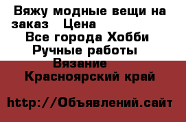 Вяжу модные вещи на заказ › Цена ­ 3000-10000 - Все города Хобби. Ручные работы » Вязание   . Красноярский край